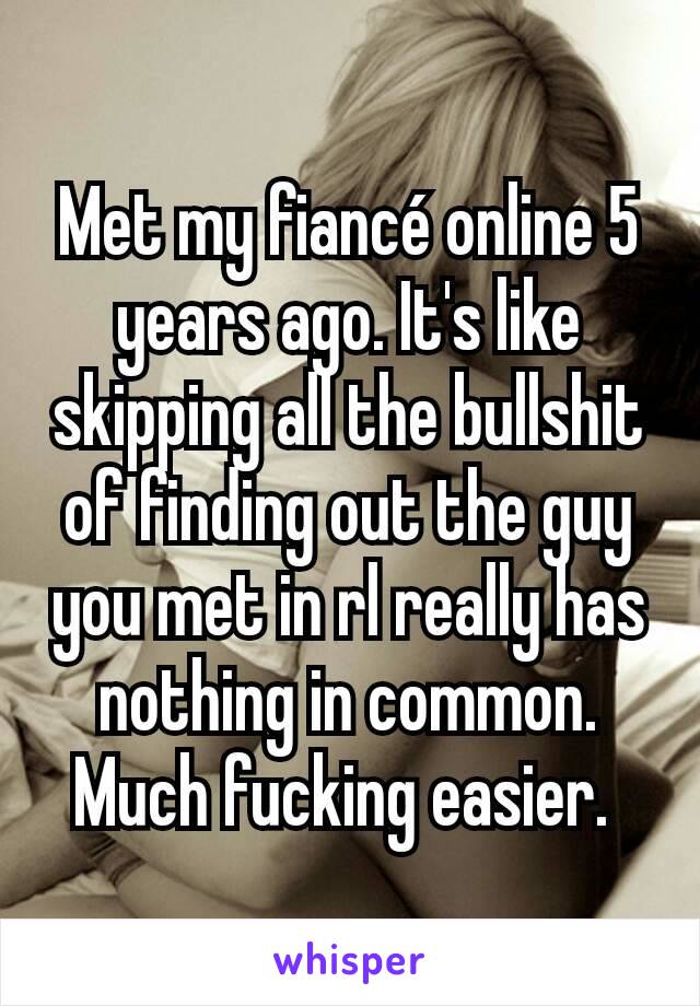 Met my fiancé online 5 years ago. It's like skipping all the bullshit of finding out the guy you met in rl really has nothing in common. Much fucking easier. 