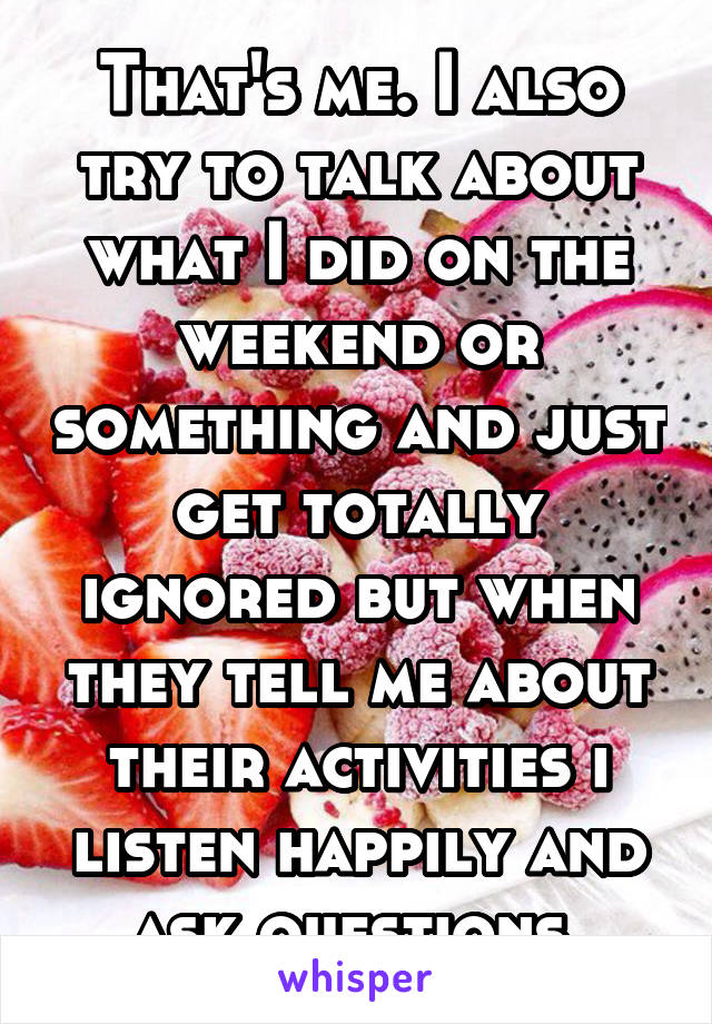 That's me. I also try to talk about what I did on the weekend or something and just get totally ignored but when they tell me about their activities i listen happily and ask questions.