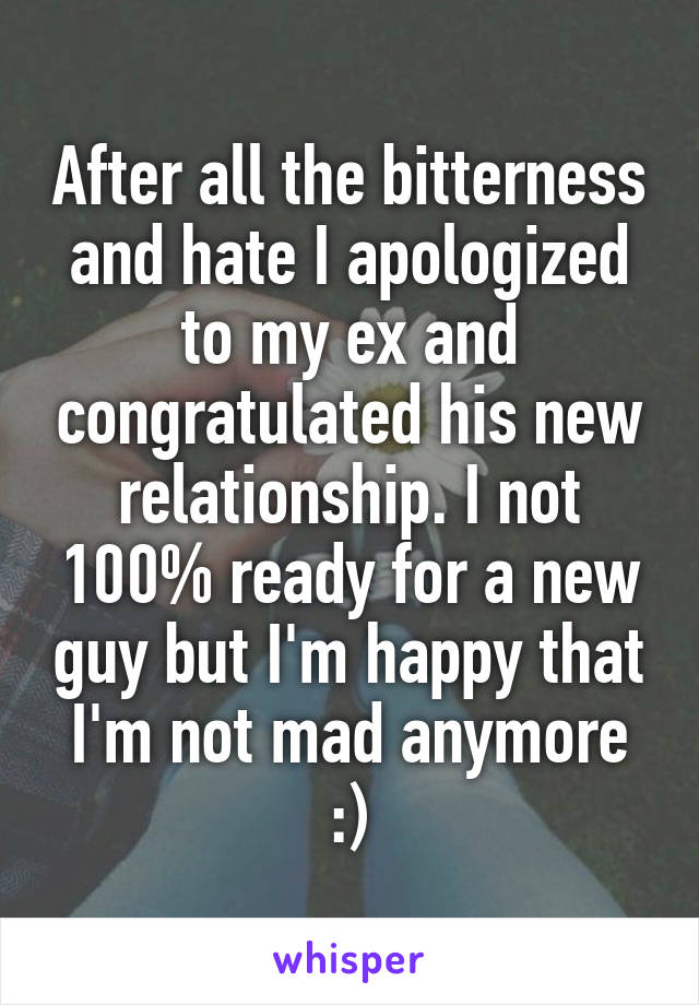 After all the bitterness and hate I apologized to my ex and congratulated his new relationship. I not 100% ready for a new guy but I'm happy that I'm not mad anymore :)