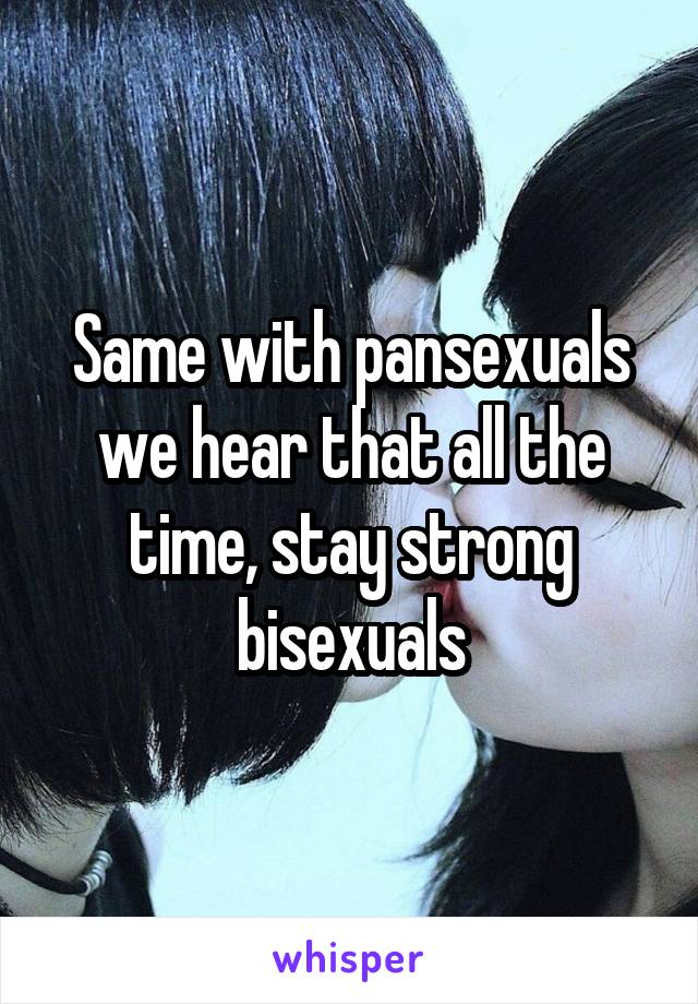 Same with pansexuals we hear that all the time, stay strong bisexuals