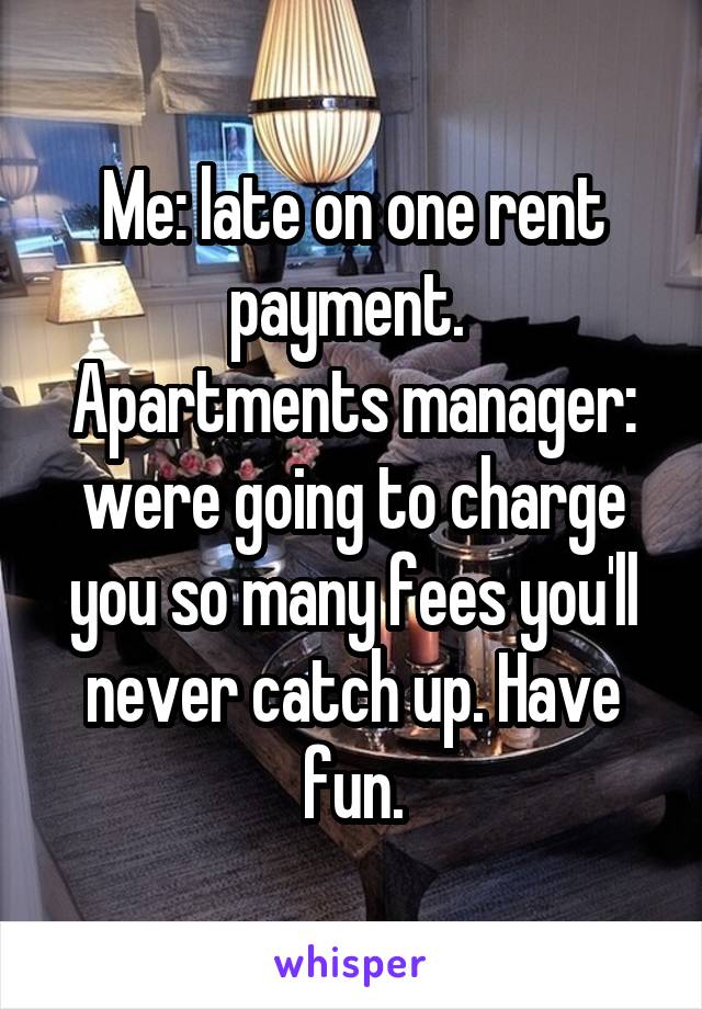 Me: late on one rent payment. 
Apartments manager: were going to charge you so many fees you'll never catch up. Have fun.