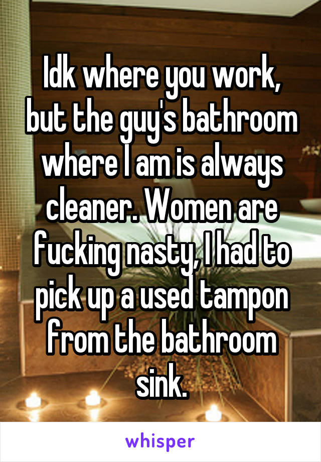 Idk where you work, but the guy's bathroom where I am is always cleaner. Women are fucking nasty, I had to pick up a used tampon from the bathroom sink.