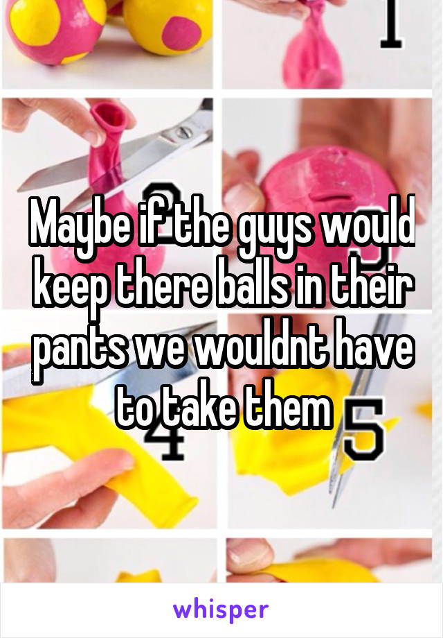 Maybe if the guys would keep there balls in their pants we wouldnt have to take them