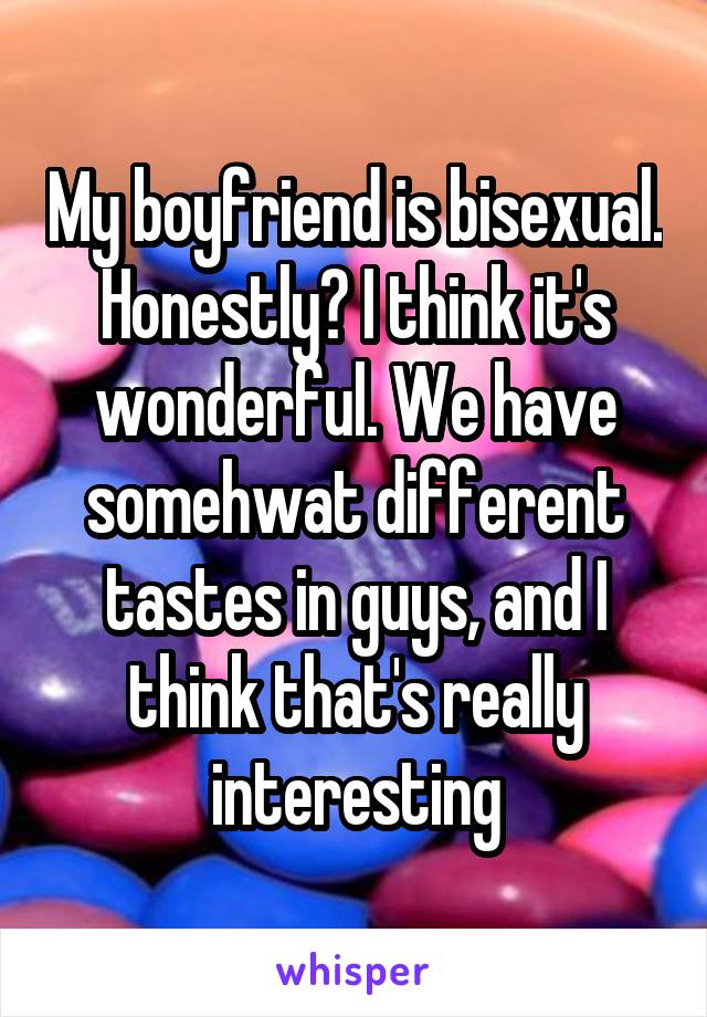 My boyfriend is bisexual. Honestly? I think it's wonderful. We have somehwat different tastes in guys, and I think that's really interesting