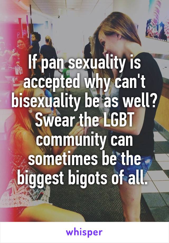 If pan sexuality is accepted why can't bisexuality be as well? Swear the LGBT community can sometimes be the biggest bigots of all. 