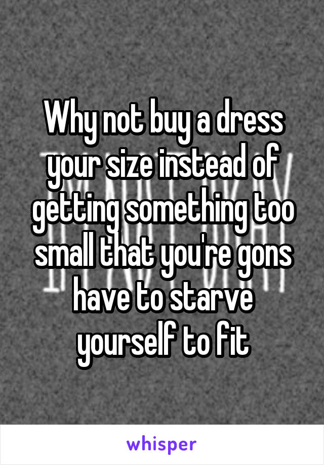 Why not buy a dress your size instead of getting something too small that you're gons have to starve yourself to fit