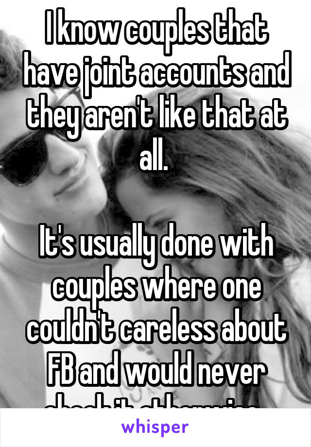 I know couples that have joint accounts and they aren't like that at all. 

It's usually done with couples where one couldn't careless about FB and would never check it otherwise. 