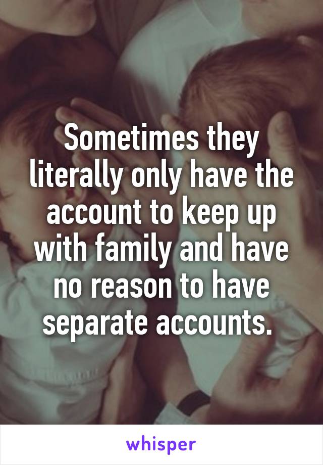 Sometimes they literally only have the account to keep up with family and have no reason to have separate accounts. 