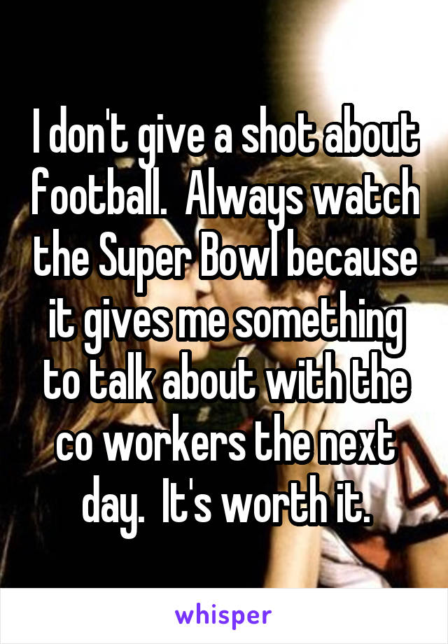 I don't give a shot about football.  Always watch the Super Bowl because it gives me something to talk about with the co workers the next day.  It's worth it.