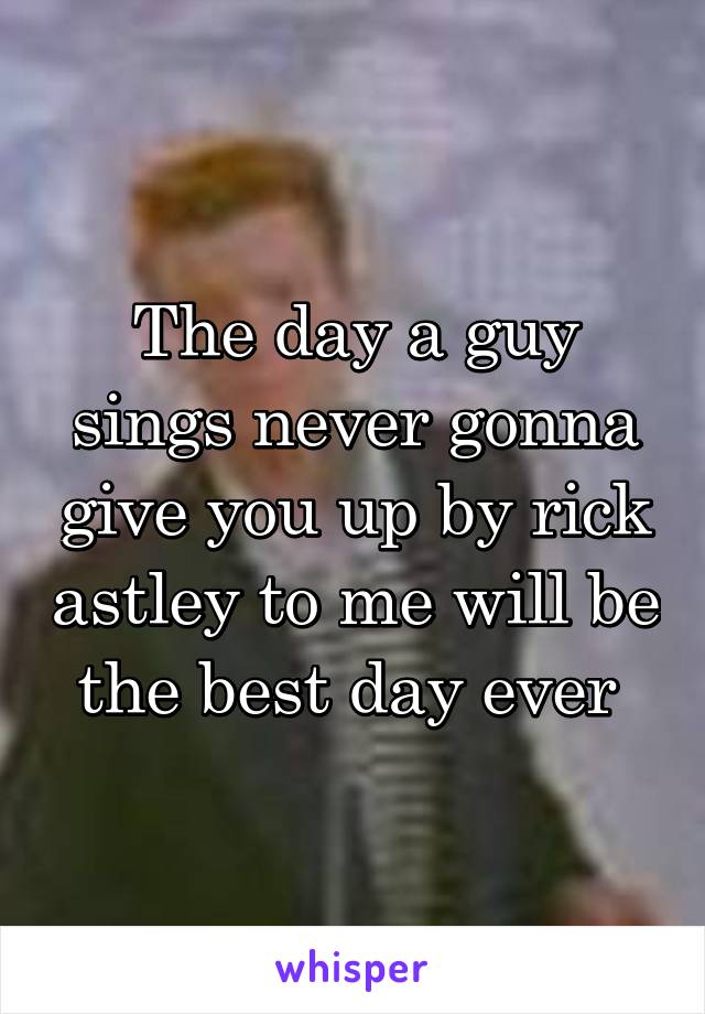 The day a guy sings never gonna give you up by rick astley to me will be the best day ever 