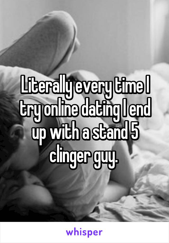 Literally every time I try online dating I end up with a stand 5 clinger guy. 
