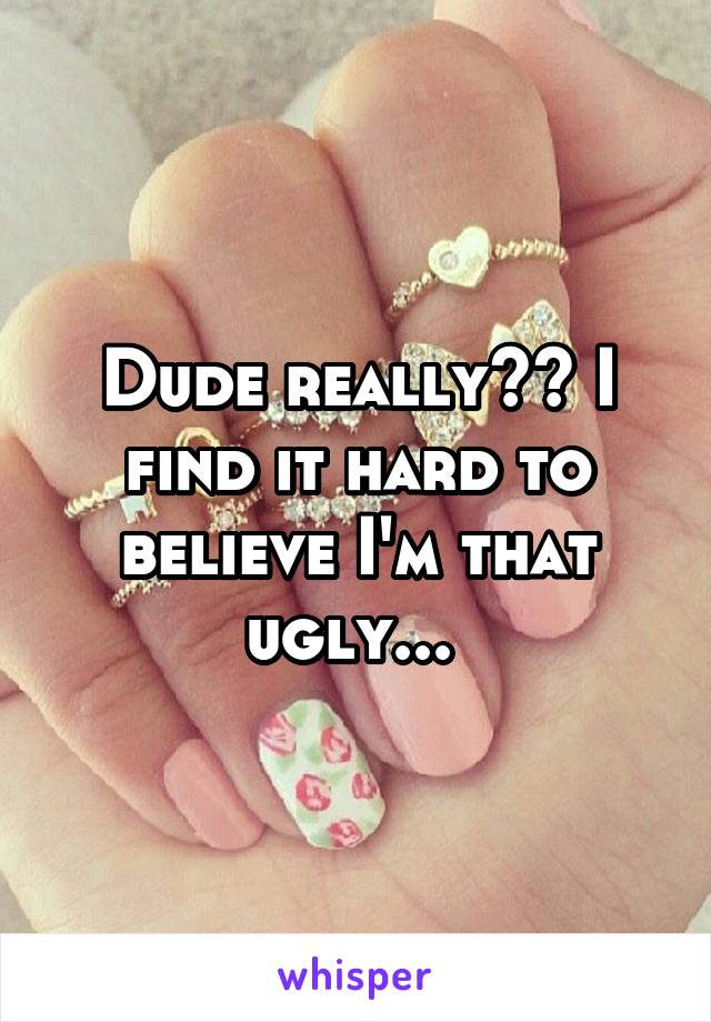 Dude really?? I find it hard to believe I'm that ugly... 