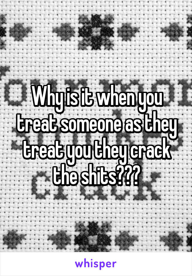 Why is it when you treat someone as they treat you they crack the shits???