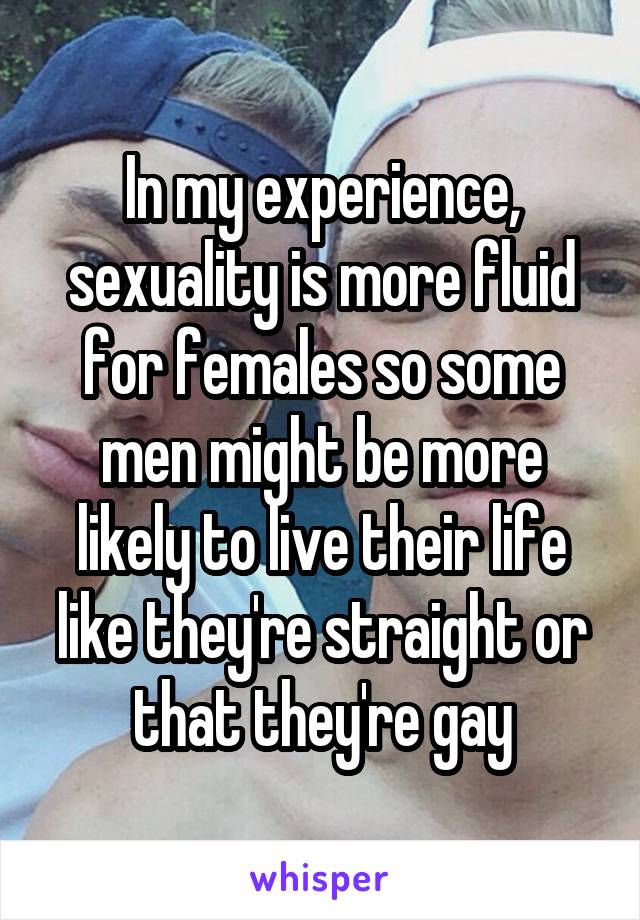 In my experience, sexuality is more fluid for females so some men might be more likely to live their life like they're straight or that they're gay