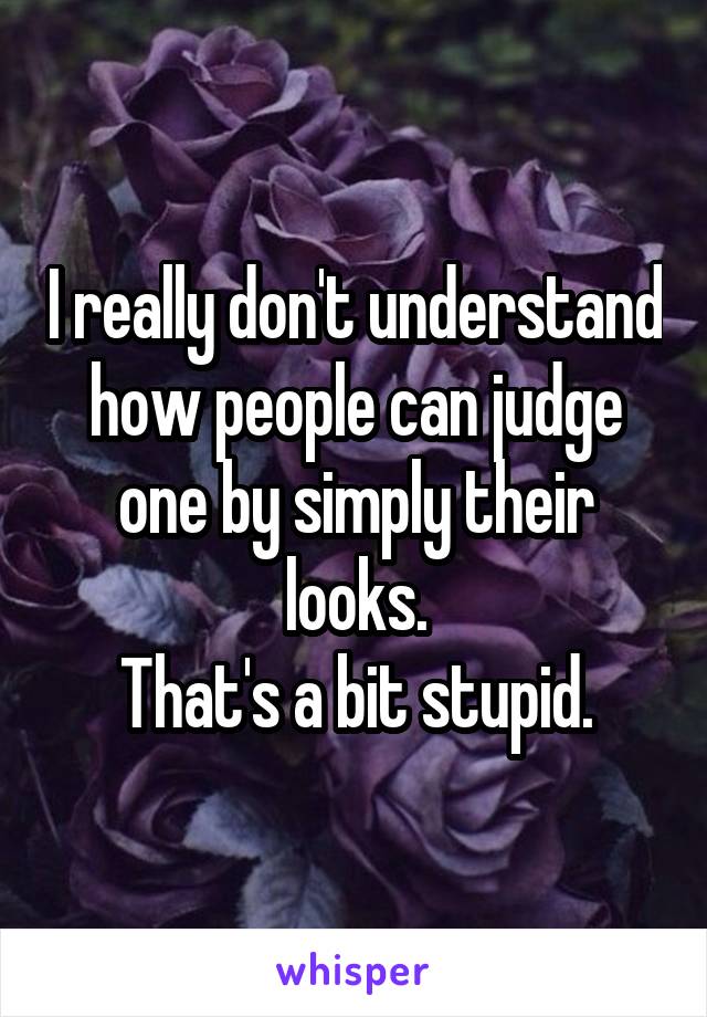 I really don't understand how people can judge one by simply their looks.
That's a bit stupid.