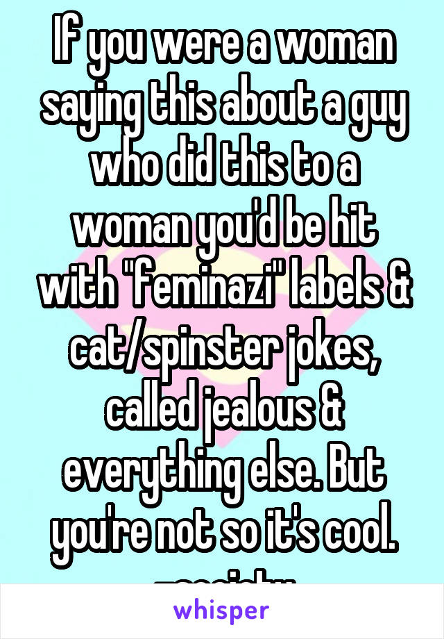 If you were a woman saying this about a guy who did this to a woman you'd be hit with "feminazi" labels & cat/spinster jokes, called jealous & everything else. But you're not so it's cool.
-society