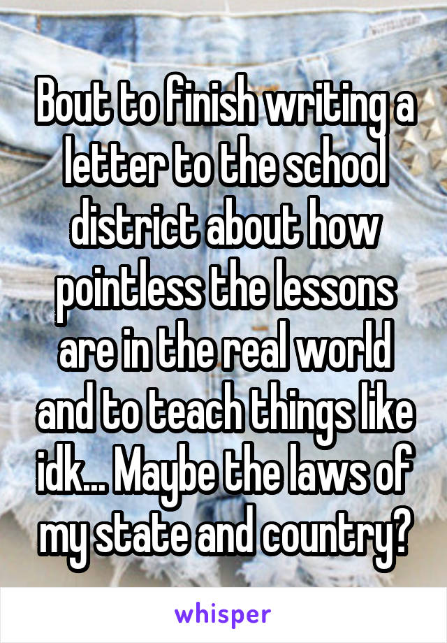 Bout to finish writing a letter to the school district about how pointless the lessons are in the real world and to teach things like idk... Maybe the laws of my state and country?