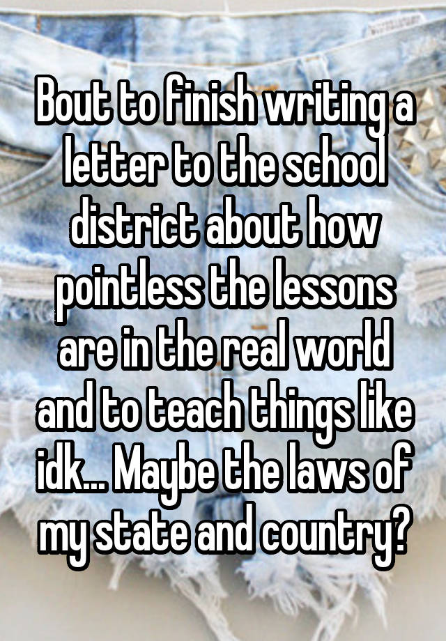 Bout to finish writing a letter to the school district about how pointless the lessons are in the real world and to teach things like idk... Maybe the laws of my state and country?