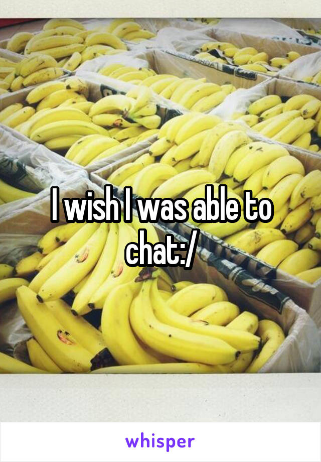 I wish I was able to chat:/