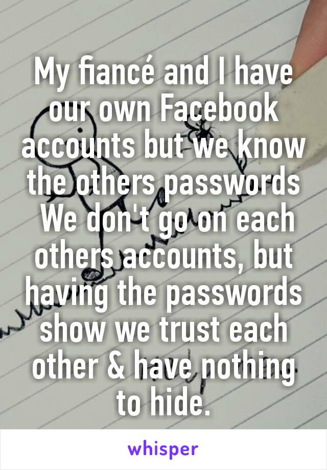 My fiancé and I have our own Facebook accounts but we know the others passwords
 We don't go on each others accounts, but having the passwords show we trust each other & have nothing to hide.