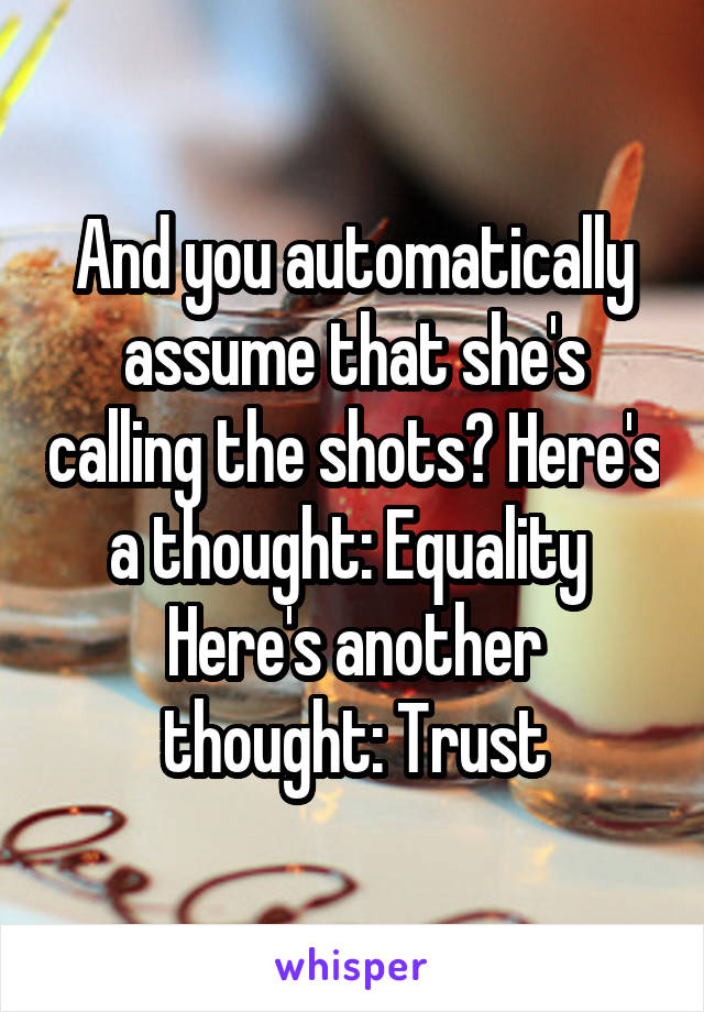 And you automatically assume that she's calling the shots? Here's a thought: Equality 
Here's another thought: Trust