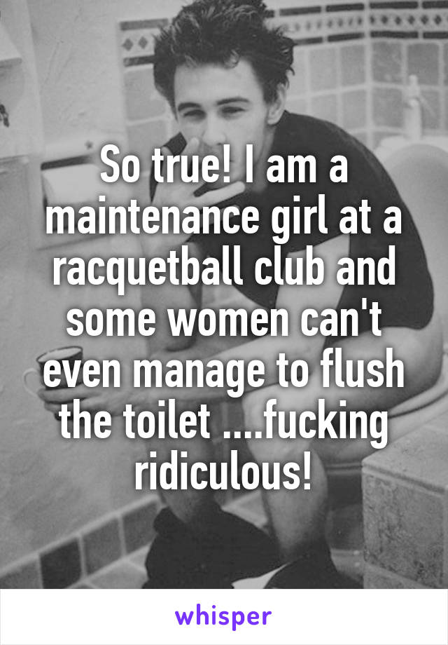 So true! I am a maintenance girl at a racquetball club and some women can't even manage to flush the toilet ....fucking ridiculous!