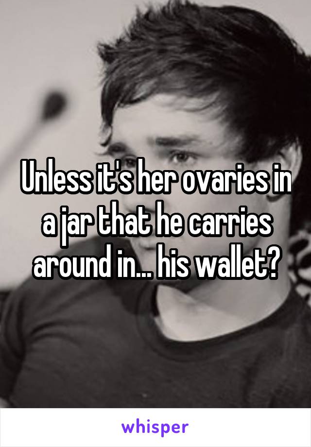 Unless it's her ovaries in a jar that he carries around in... his wallet?