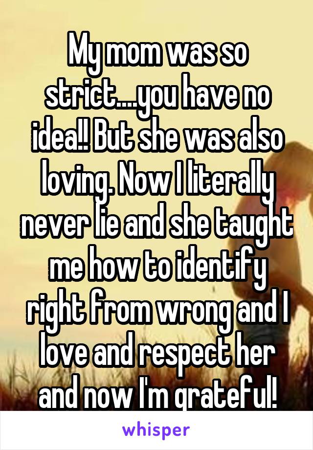 My mom was so strict....you have no idea!! But she was also loving. Now I literally never lie and she taught me how to identify right from wrong and I love and respect her and now I'm grateful!