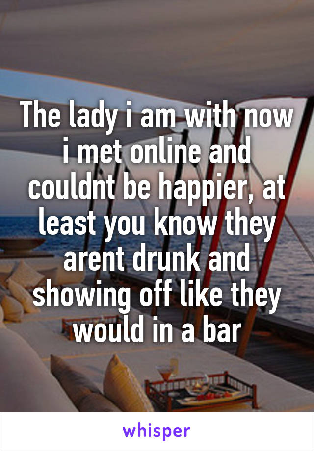 The lady i am with now i met online and couldnt be happier, at least you know they arent drunk and showing off like they would in a bar
