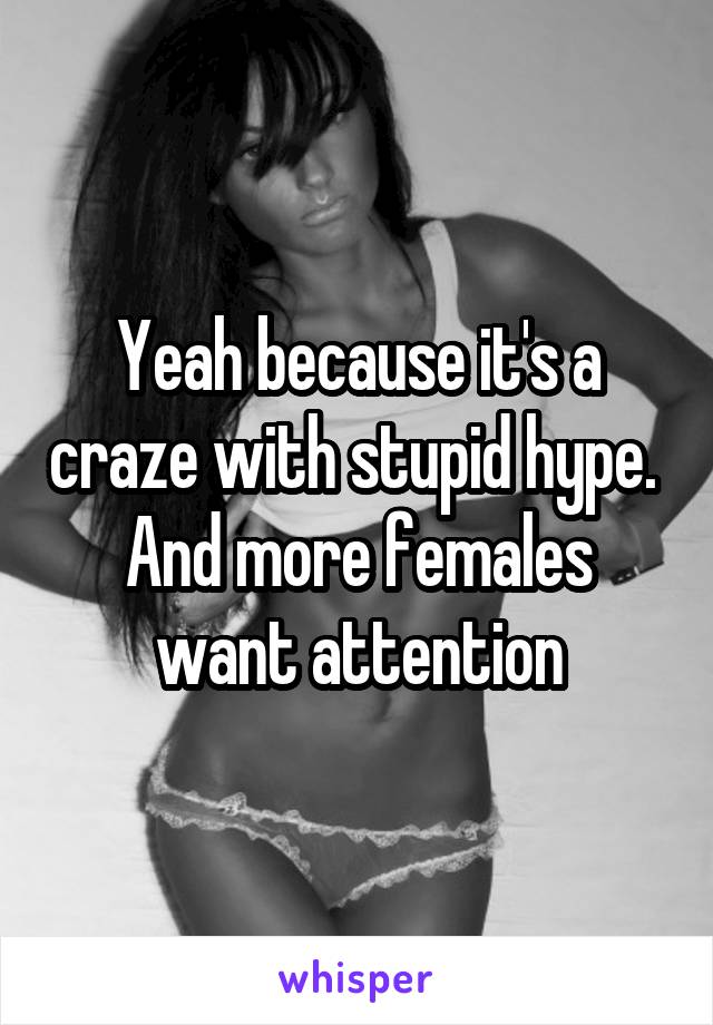 Yeah because it's a craze with stupid hype.  And more females want attention