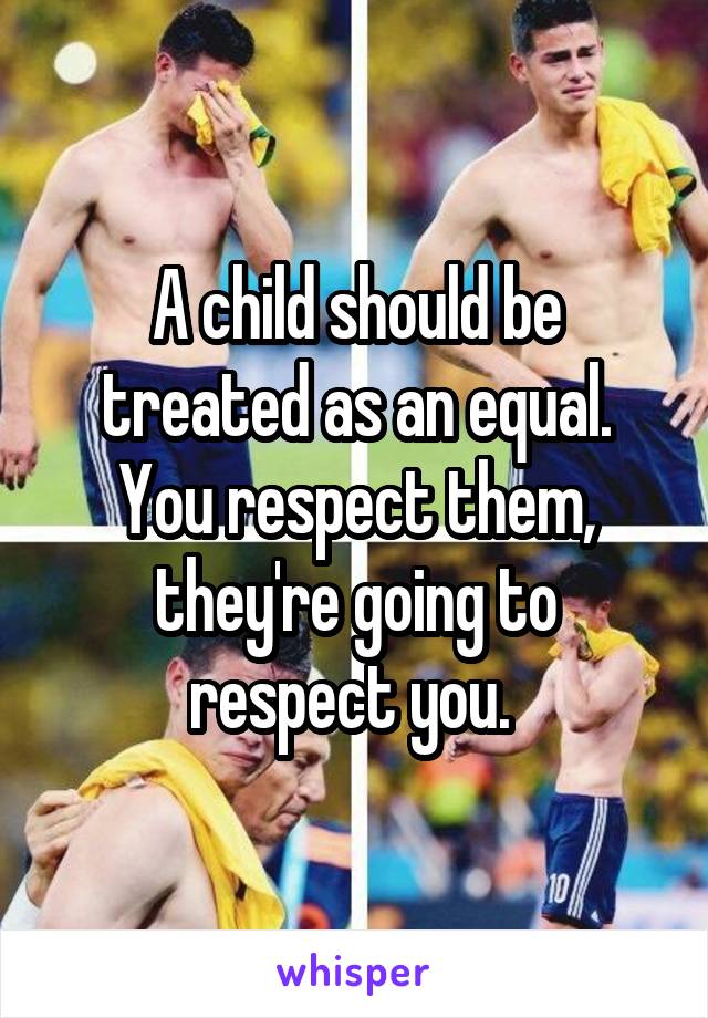 A child should be treated as an equal. You respect them, they're going to respect you. 