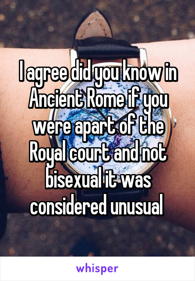 I agree did you know in Ancient Rome if you were apart of the Royal court and not bisexual it was considered unusual 