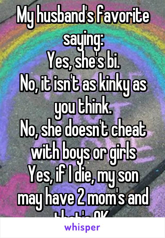 My husband's favorite saying:
Yes, she's bi.
No, it isn't as kinky as you think.
No, she doesn't cheat with boys or girls
Yes, if I die, my son may have 2 mom's and that's OK.