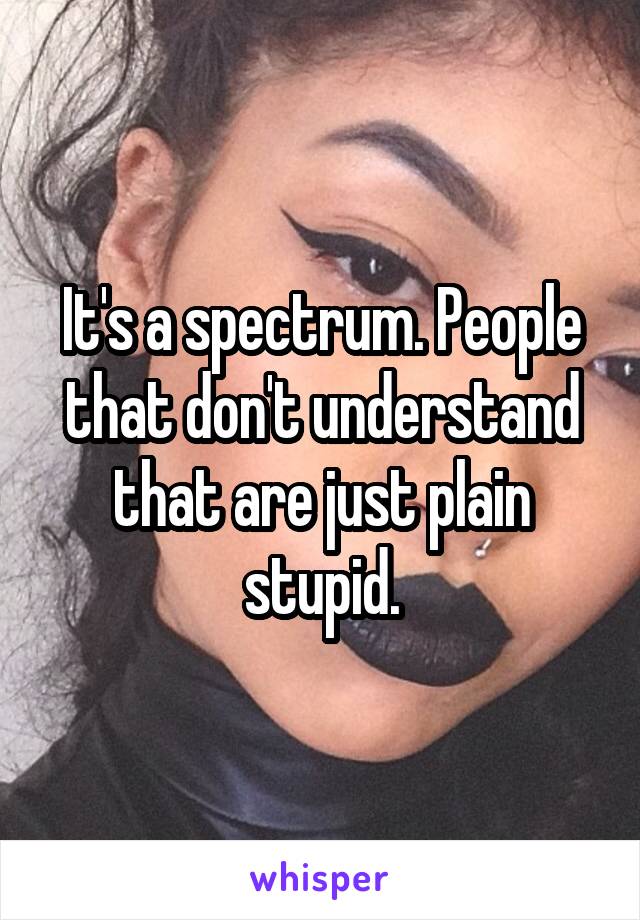 It's a spectrum. People that don't understand that are just plain stupid.