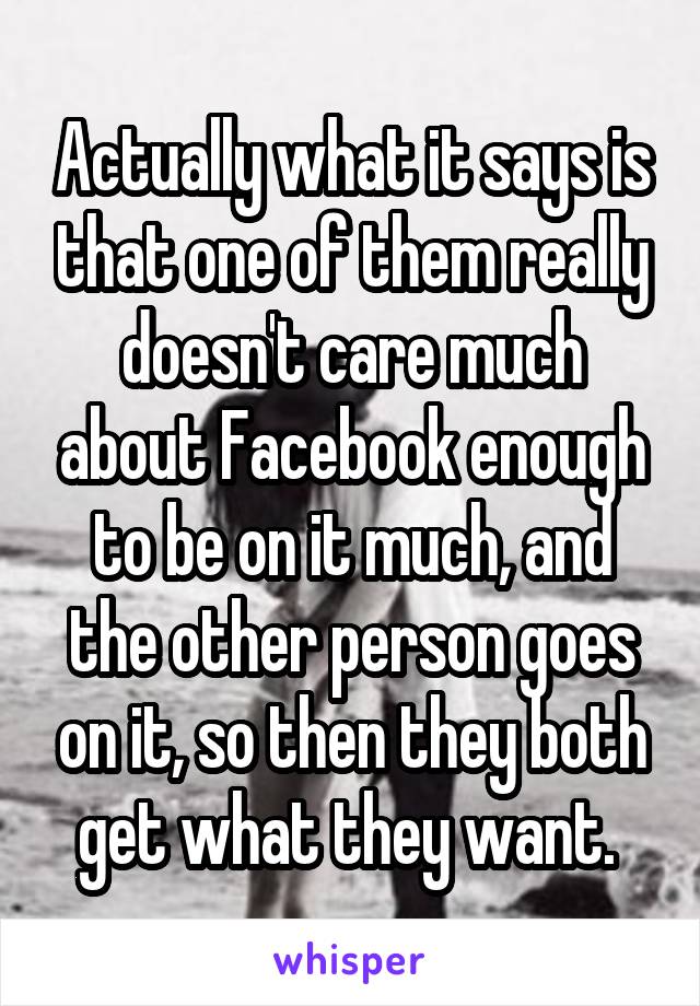 Actually what it says is that one of them really doesn't care much about Facebook enough to be on it much, and the other person goes on it, so then they both get what they want. 