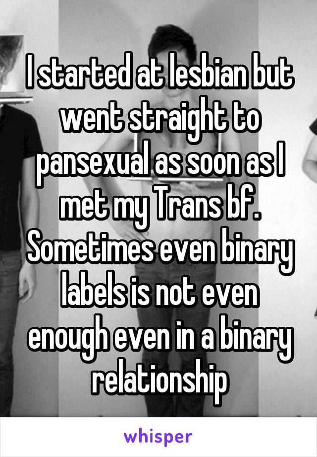 I started at lesbian but went straight to pansexual as soon as I met my Trans bf. Sometimes even binary labels is not even enough even in a binary relationship