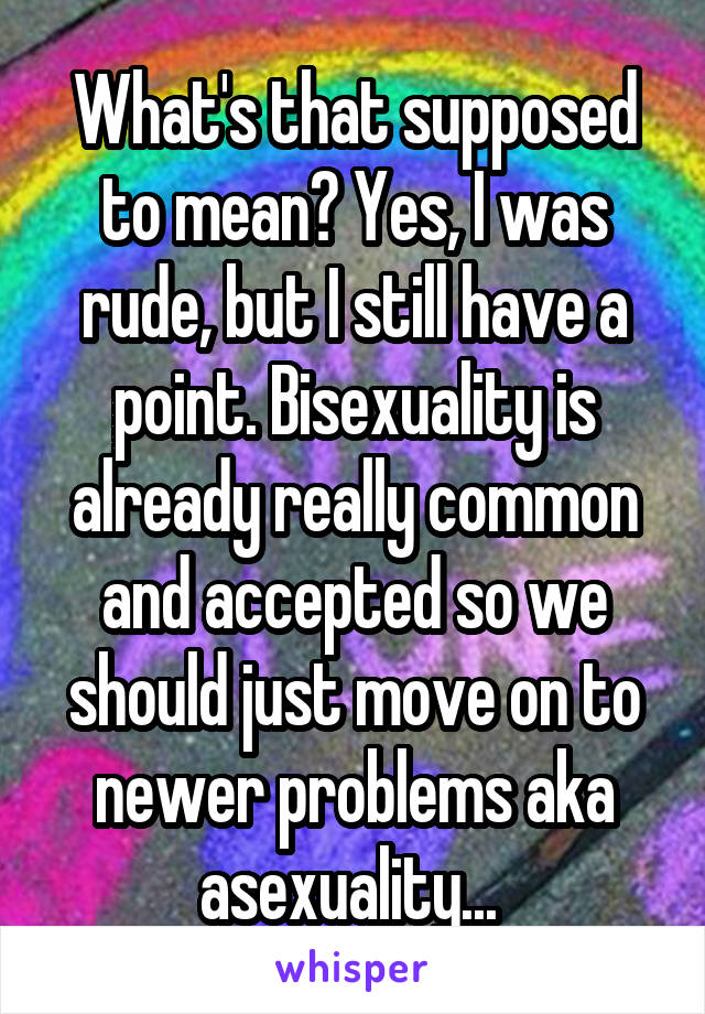 What's that supposed to mean? Yes, I was rude, but I still have a point. Bisexuality is already really common and accepted so we should just move on to newer problems aka asexuality... 