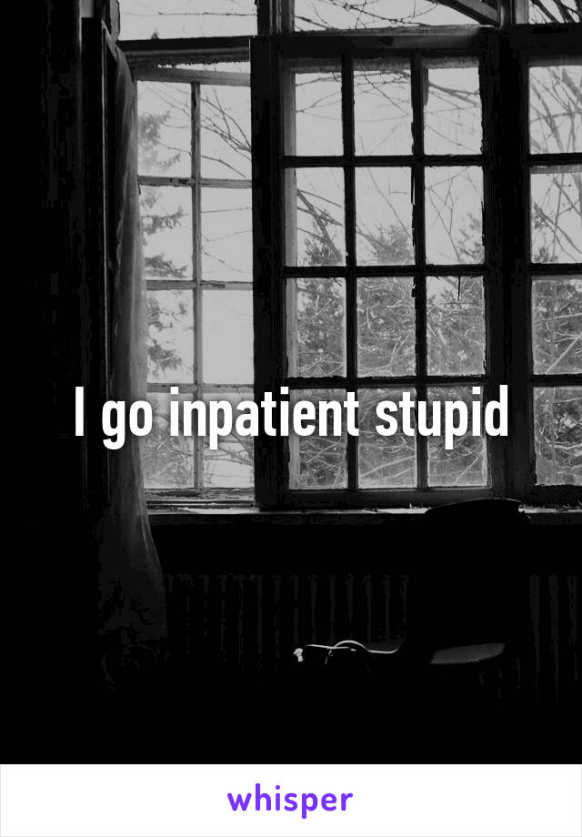 I go inpatient stupid