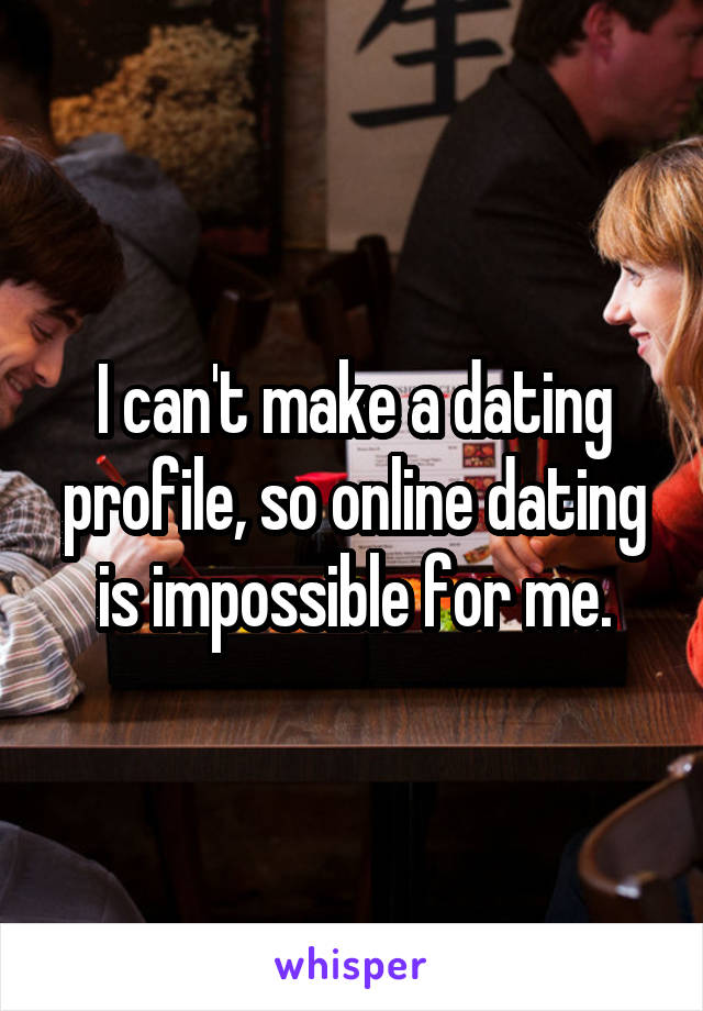 I can't make a dating profile, so online dating is impossible for me.