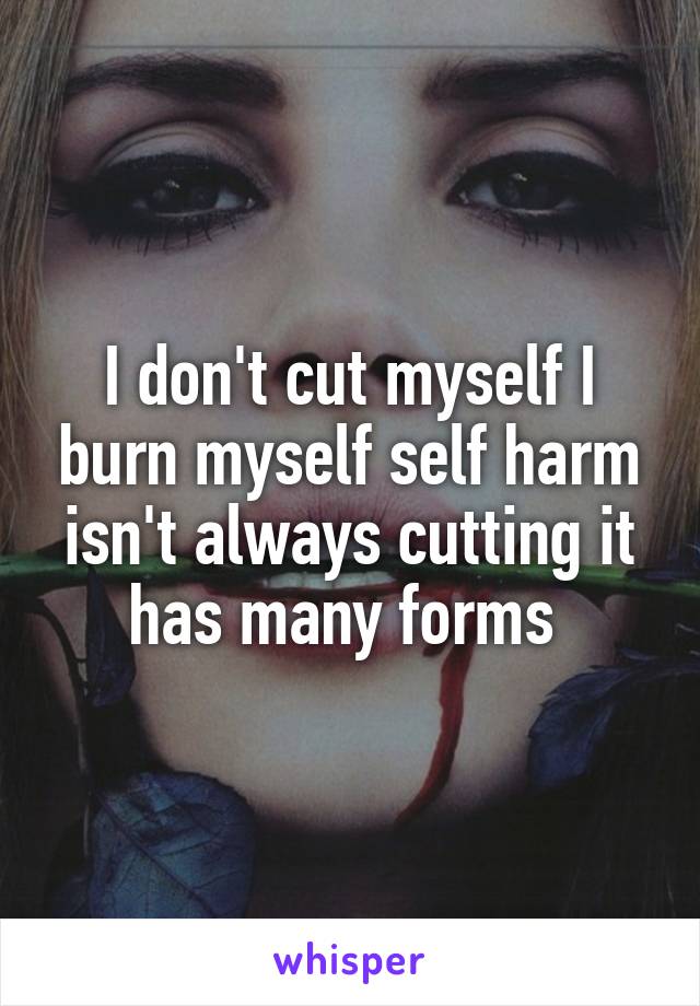 I don't cut myself I burn myself self harm isn't always cutting it has many forms 