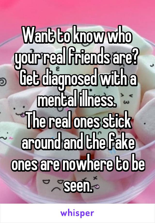 Want to know who  your real friends are? 
Get diagnosed with a mental illness. 
The real ones stick around and the fake ones are nowhere to be seen.