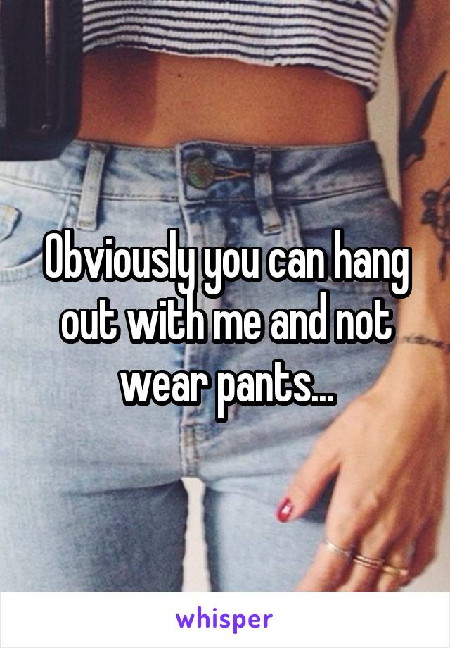 Obviously you can hang out with me and not wear pants...