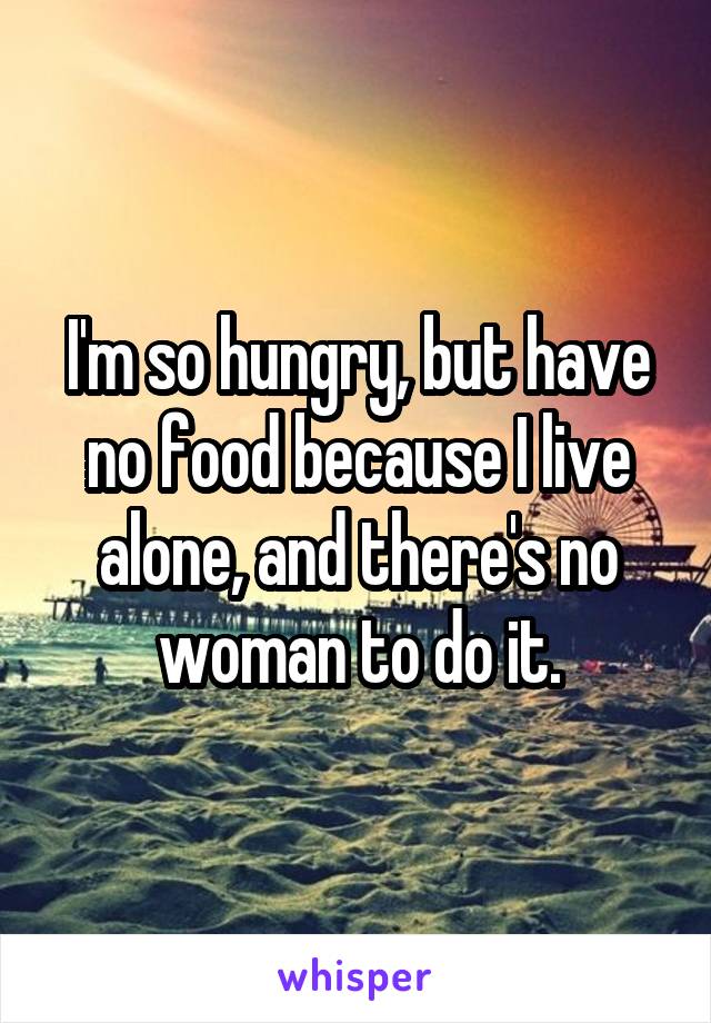 I'm so hungry, but have no food because I live alone, and there's no woman to do it.