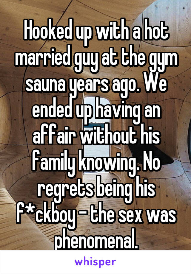 Hooked up with a hot married guy at the gym sauna years ago. We ended up having an affair without his family knowing. No regrets being his f*ckboy - the sex was phenomenal.