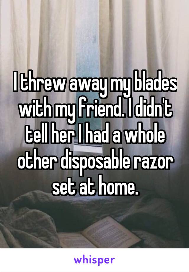 I threw away my blades with my friend. I didn't tell her I had a whole other disposable razor set at home.