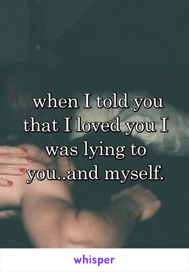  when I told you that I loved you I was lying to you..and myself.