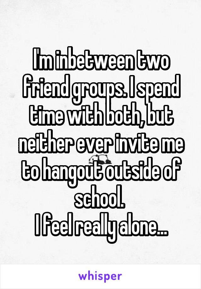 I'm inbetween two friend groups. I spend time with both, but neither ever invite me to hangout outside of school. 
I feel really alone...