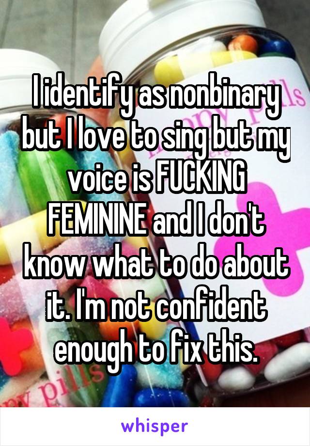 I identify as nonbinary but I love to sing but my voice is FUCKING FEMININE and I don't know what to do about it. I'm not confident enough to fix this.