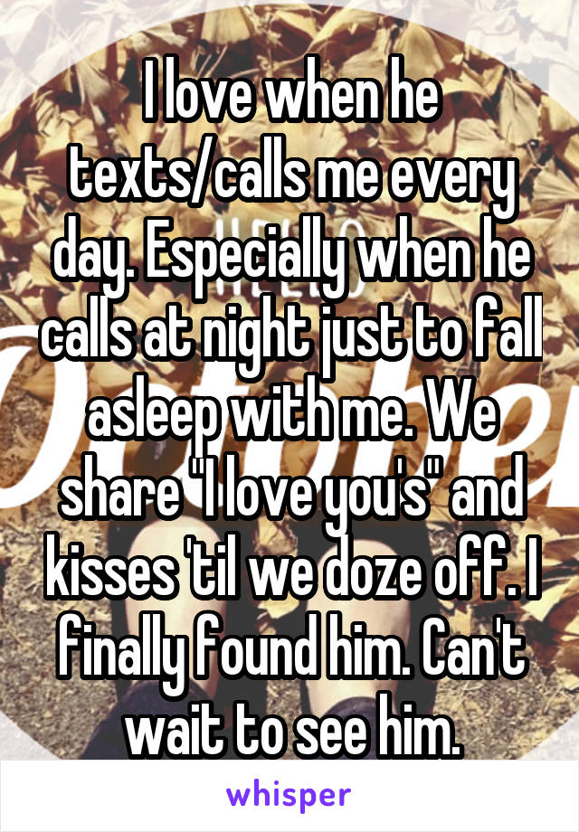 I love when he texts/calls me every day. Especially when he calls at night just to fall asleep with me. We share "I love you's" and kisses 'til we doze off. I finally found him. Can't wait to see him.