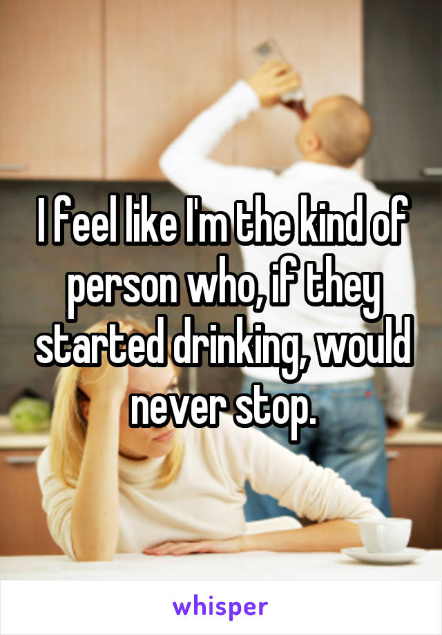 I feel like I'm the kind of person who, if they started drinking, would never stop.